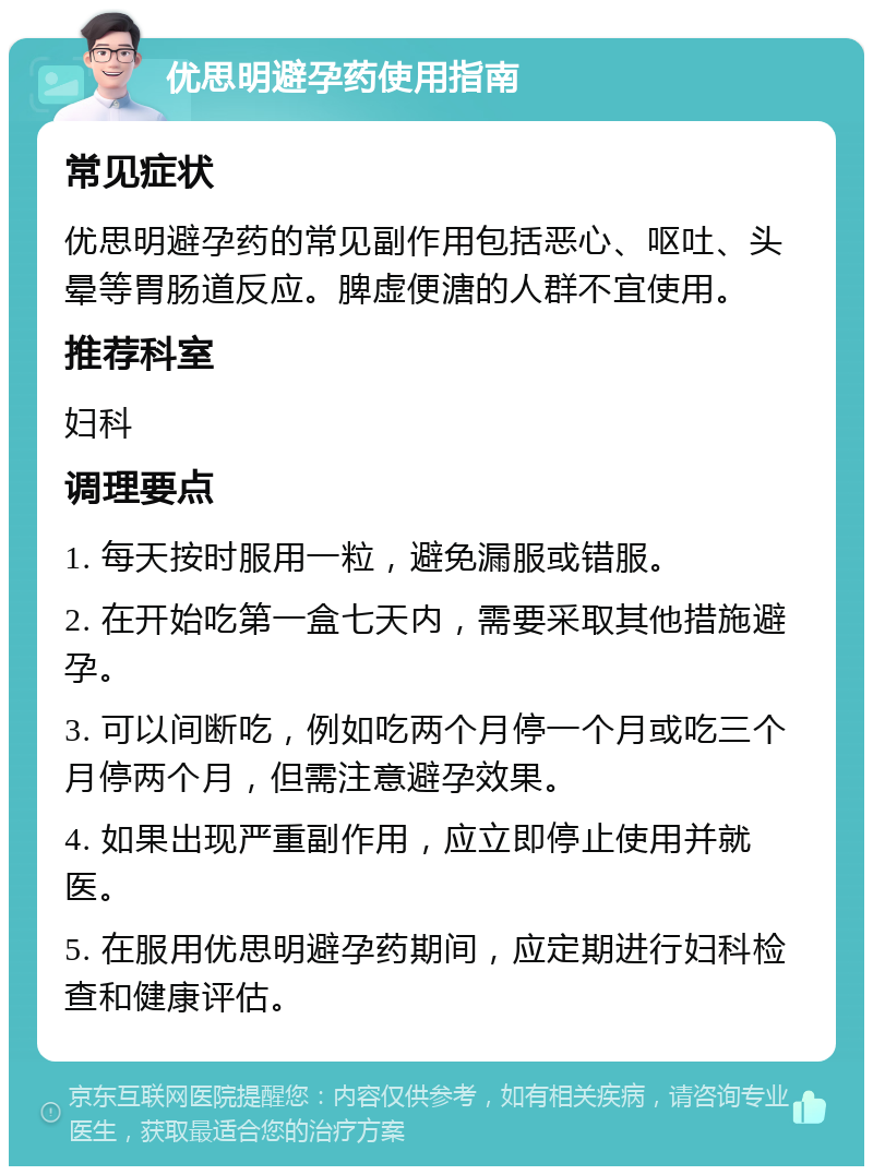 优思明避孕药使用指南 常见症状 优思明避孕药的常见副作用包括恶心、呕吐、头晕等胃肠道反应。脾虚便溏的人群不宜使用。 推荐科室 妇科 调理要点 1. 每天按时服用一粒，避免漏服或错服。 2. 在开始吃第一盒七天内，需要采取其他措施避孕。 3. 可以间断吃，例如吃两个月停一个月或吃三个月停两个月，但需注意避孕效果。 4. 如果出现严重副作用，应立即停止使用并就医。 5. 在服用优思明避孕药期间，应定期进行妇科检查和健康评估。