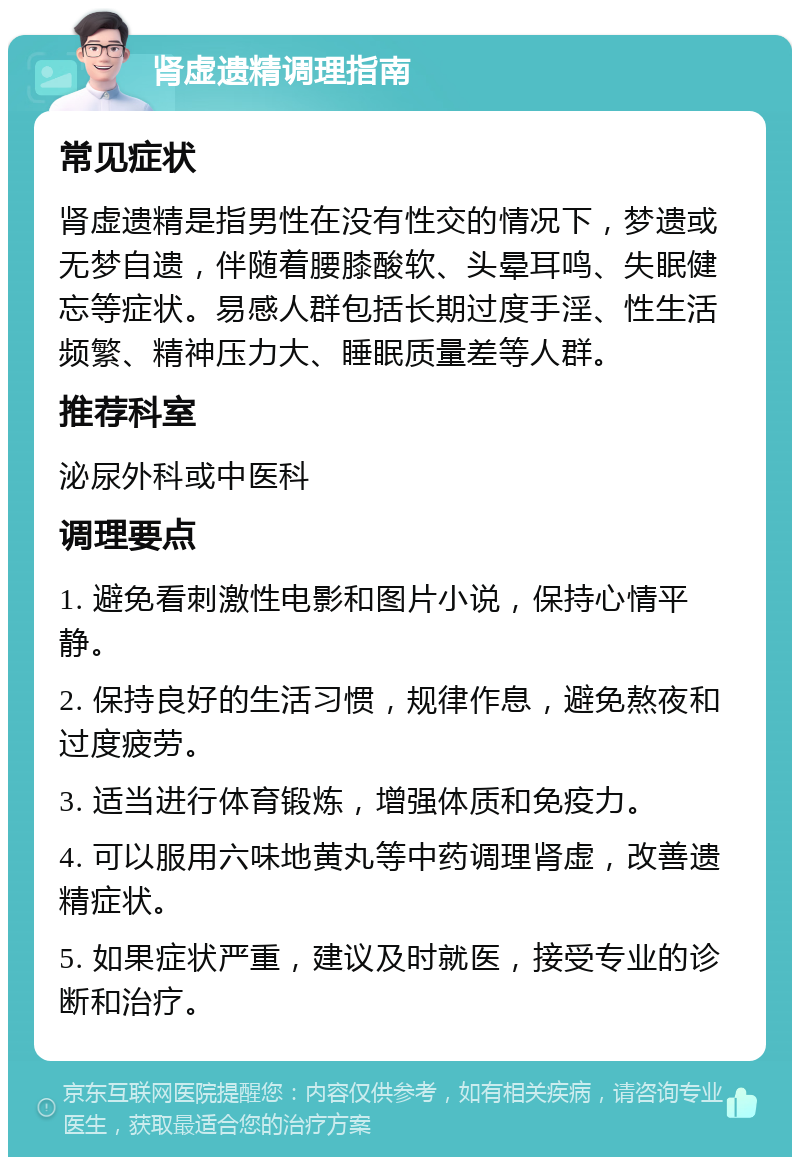 肾虚遗精调理指南 常见症状 肾虚遗精是指男性在没有性交的情况下，梦遗或无梦自遗，伴随着腰膝酸软、头晕耳鸣、失眠健忘等症状。易感人群包括长期过度手淫、性生活频繁、精神压力大、睡眠质量差等人群。 推荐科室 泌尿外科或中医科 调理要点 1. 避免看刺激性电影和图片小说，保持心情平静。 2. 保持良好的生活习惯，规律作息，避免熬夜和过度疲劳。 3. 适当进行体育锻炼，增强体质和免疫力。 4. 可以服用六味地黄丸等中药调理肾虚，改善遗精症状。 5. 如果症状严重，建议及时就医，接受专业的诊断和治疗。