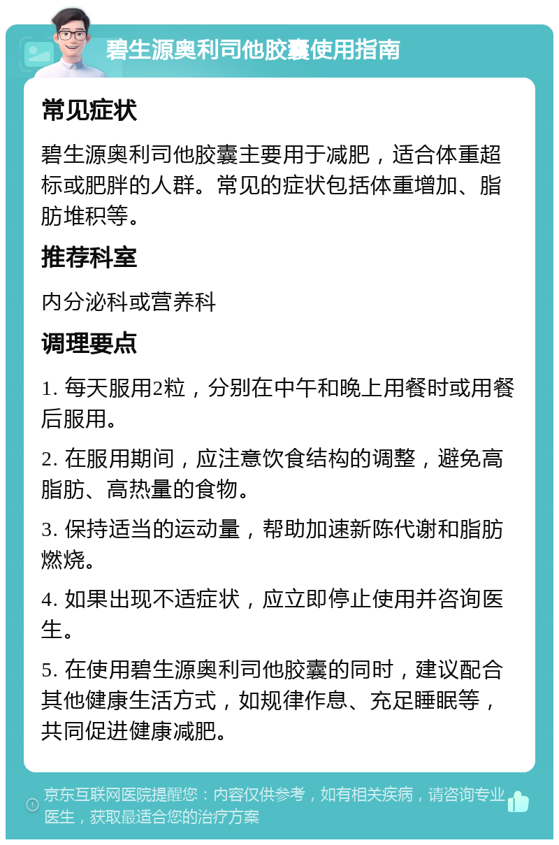 碧生源奥利司他胶囊使用指南 常见症状 碧生源奥利司他胶囊主要用于减肥，适合体重超标或肥胖的人群。常见的症状包括体重增加、脂肪堆积等。 推荐科室 内分泌科或营养科 调理要点 1. 每天服用2粒，分别在中午和晚上用餐时或用餐后服用。 2. 在服用期间，应注意饮食结构的调整，避免高脂肪、高热量的食物。 3. 保持适当的运动量，帮助加速新陈代谢和脂肪燃烧。 4. 如果出现不适症状，应立即停止使用并咨询医生。 5. 在使用碧生源奥利司他胶囊的同时，建议配合其他健康生活方式，如规律作息、充足睡眠等，共同促进健康减肥。