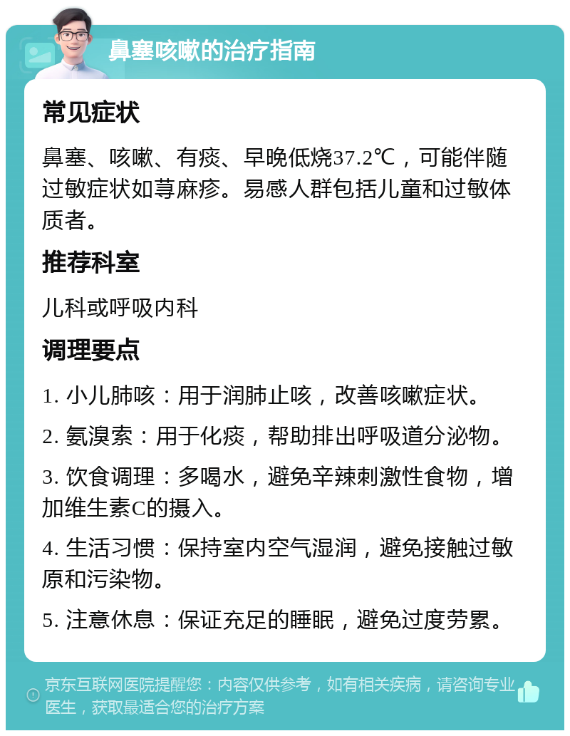 鼻塞咳嗽的治疗指南 常见症状 鼻塞、咳嗽、有痰、早晚低烧37.2℃，可能伴随过敏症状如荨麻疹。易感人群包括儿童和过敏体质者。 推荐科室 儿科或呼吸内科 调理要点 1. 小儿肺咳：用于润肺止咳，改善咳嗽症状。 2. 氨溴索：用于化痰，帮助排出呼吸道分泌物。 3. 饮食调理：多喝水，避免辛辣刺激性食物，增加维生素C的摄入。 4. 生活习惯：保持室内空气湿润，避免接触过敏原和污染物。 5. 注意休息：保证充足的睡眠，避免过度劳累。