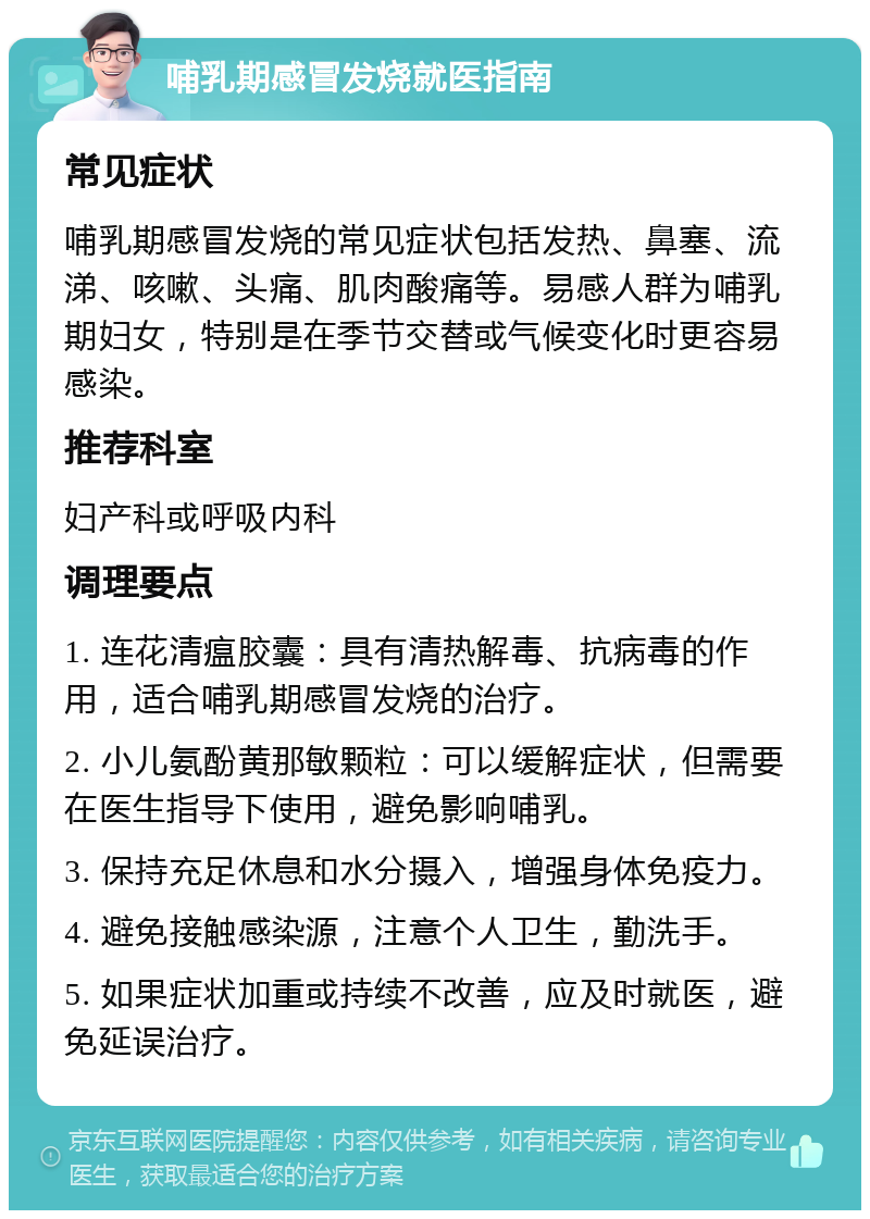 哺乳期感冒发烧就医指南 常见症状 哺乳期感冒发烧的常见症状包括发热、鼻塞、流涕、咳嗽、头痛、肌肉酸痛等。易感人群为哺乳期妇女，特别是在季节交替或气候变化时更容易感染。 推荐科室 妇产科或呼吸内科 调理要点 1. 连花清瘟胶囊：具有清热解毒、抗病毒的作用，适合哺乳期感冒发烧的治疗。 2. 小儿氨酚黄那敏颗粒：可以缓解症状，但需要在医生指导下使用，避免影响哺乳。 3. 保持充足休息和水分摄入，增强身体免疫力。 4. 避免接触感染源，注意个人卫生，勤洗手。 5. 如果症状加重或持续不改善，应及时就医，避免延误治疗。