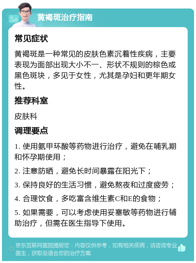 黄褐斑治疗指南 常见症状 黄褐斑是一种常见的皮肤色素沉着性疾病，主要表现为面部出现大小不一、形状不规则的棕色或黑色斑块，多见于女性，尤其是孕妇和更年期女性。 推荐科室 皮肤科 调理要点 1. 使用氨甲环酸等药物进行治疗，避免在哺乳期和怀孕期使用； 2. 注意防晒，避免长时间暴露在阳光下； 3. 保持良好的生活习惯，避免熬夜和过度疲劳； 4. 合理饮食，多吃富含维生素C和E的食物； 5. 如果需要，可以考虑使用妥塞敏等药物进行辅助治疗，但需在医生指导下使用。