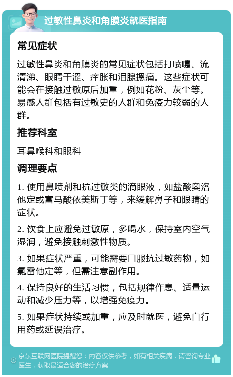 过敏性鼻炎和角膜炎就医指南 常见症状 过敏性鼻炎和角膜炎的常见症状包括打喷嚏、流清涕、眼睛干涩、痒胀和泪腺摁痛。这些症状可能会在接触过敏原后加重，例如花粉、灰尘等。易感人群包括有过敏史的人群和免疫力较弱的人群。 推荐科室 耳鼻喉科和眼科 调理要点 1. 使用鼻喷剂和抗过敏类的滴眼液，如盐酸奥洛他定或富马酸依美斯丁等，来缓解鼻子和眼睛的症状。 2. 饮食上应避免过敏原，多喝水，保持室内空气湿润，避免接触刺激性物质。 3. 如果症状严重，可能需要口服抗过敏药物，如氯雷他定等，但需注意副作用。 4. 保持良好的生活习惯，包括规律作息、适量运动和减少压力等，以增强免疫力。 5. 如果症状持续或加重，应及时就医，避免自行用药或延误治疗。