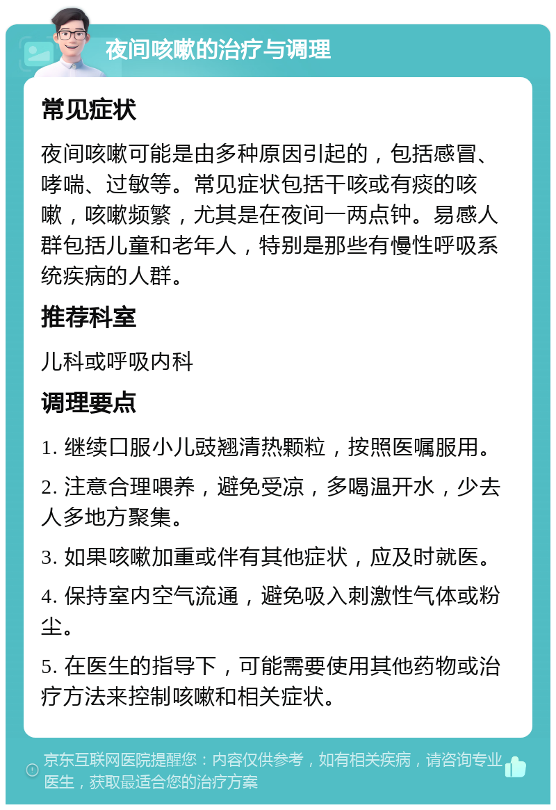 夜间咳嗽的治疗与调理 常见症状 夜间咳嗽可能是由多种原因引起的，包括感冒、哮喘、过敏等。常见症状包括干咳或有痰的咳嗽，咳嗽频繁，尤其是在夜间一两点钟。易感人群包括儿童和老年人，特别是那些有慢性呼吸系统疾病的人群。 推荐科室 儿科或呼吸内科 调理要点 1. 继续口服小儿豉翘清热颗粒，按照医嘱服用。 2. 注意合理喂养，避免受凉，多喝温开水，少去人多地方聚集。 3. 如果咳嗽加重或伴有其他症状，应及时就医。 4. 保持室内空气流通，避免吸入刺激性气体或粉尘。 5. 在医生的指导下，可能需要使用其他药物或治疗方法来控制咳嗽和相关症状。