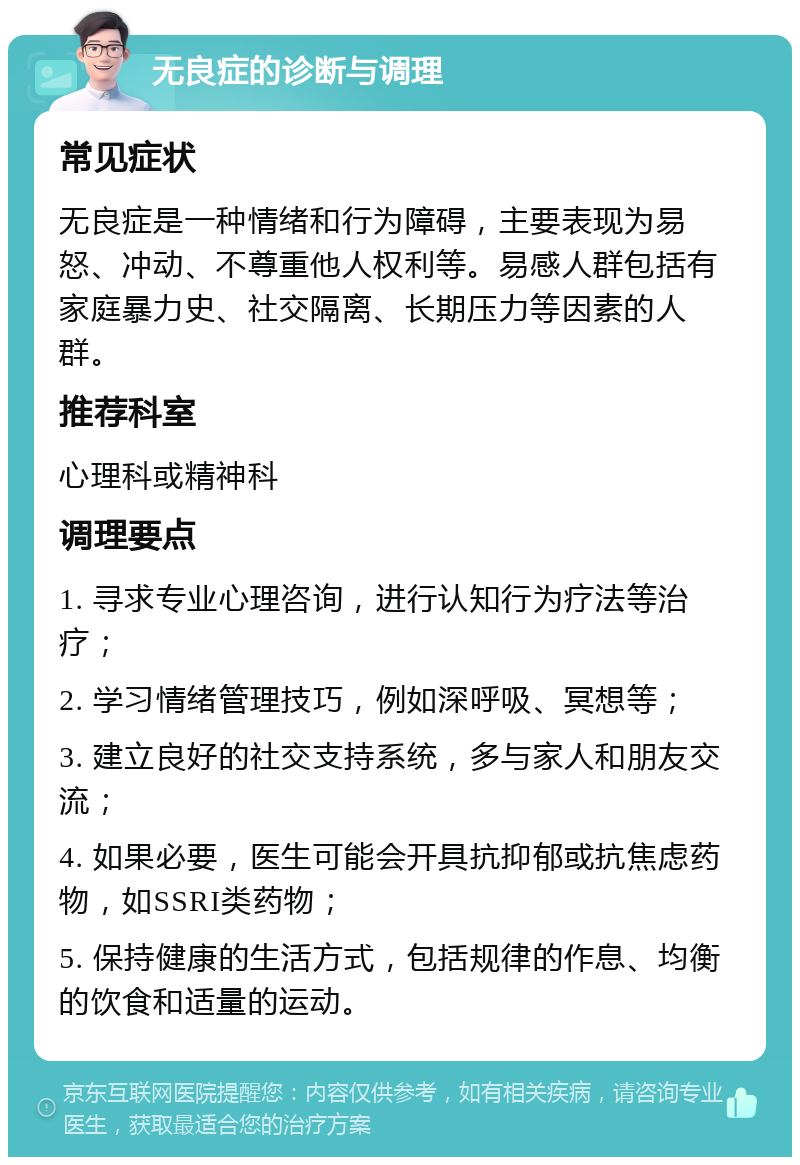 无良症的诊断与调理 常见症状 无良症是一种情绪和行为障碍，主要表现为易怒、冲动、不尊重他人权利等。易感人群包括有家庭暴力史、社交隔离、长期压力等因素的人群。 推荐科室 心理科或精神科 调理要点 1. 寻求专业心理咨询，进行认知行为疗法等治疗； 2. 学习情绪管理技巧，例如深呼吸、冥想等； 3. 建立良好的社交支持系统，多与家人和朋友交流； 4. 如果必要，医生可能会开具抗抑郁或抗焦虑药物，如SSRI类药物； 5. 保持健康的生活方式，包括规律的作息、均衡的饮食和适量的运动。