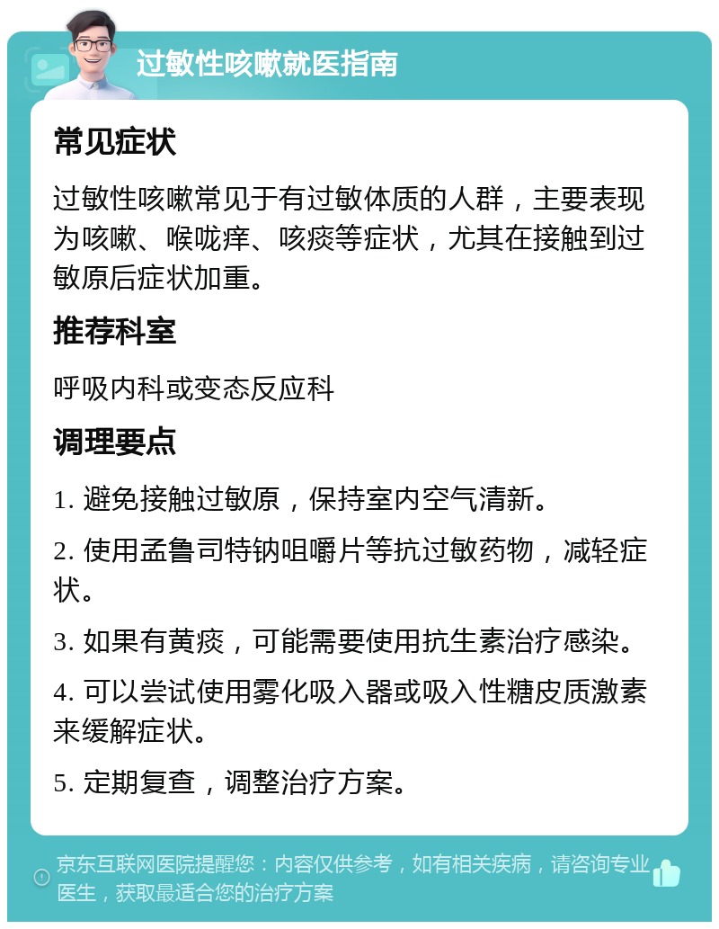 过敏性咳嗽就医指南 常见症状 过敏性咳嗽常见于有过敏体质的人群，主要表现为咳嗽、喉咙痒、咳痰等症状，尤其在接触到过敏原后症状加重。 推荐科室 呼吸内科或变态反应科 调理要点 1. 避免接触过敏原，保持室内空气清新。 2. 使用孟鲁司特钠咀嚼片等抗过敏药物，减轻症状。 3. 如果有黄痰，可能需要使用抗生素治疗感染。 4. 可以尝试使用雾化吸入器或吸入性糖皮质激素来缓解症状。 5. 定期复查，调整治疗方案。