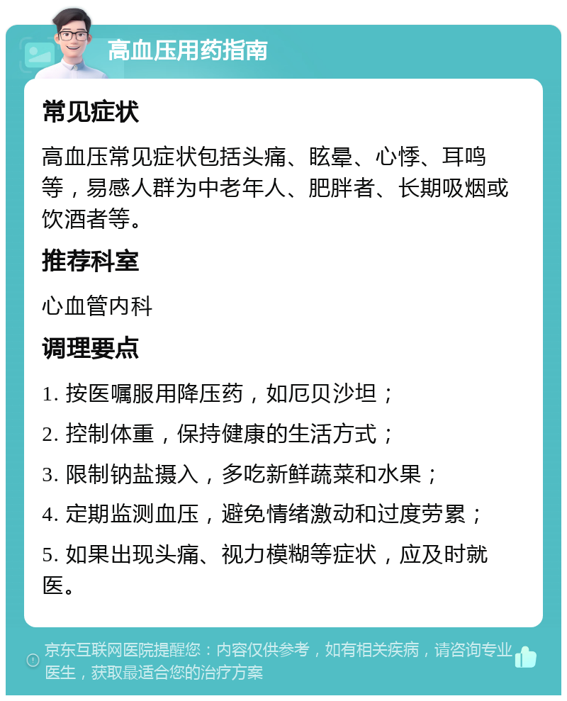 高血压用药指南 常见症状 高血压常见症状包括头痛、眩晕、心悸、耳鸣等，易感人群为中老年人、肥胖者、长期吸烟或饮酒者等。 推荐科室 心血管内科 调理要点 1. 按医嘱服用降压药，如厄贝沙坦； 2. 控制体重，保持健康的生活方式； 3. 限制钠盐摄入，多吃新鲜蔬菜和水果； 4. 定期监测血压，避免情绪激动和过度劳累； 5. 如果出现头痛、视力模糊等症状，应及时就医。