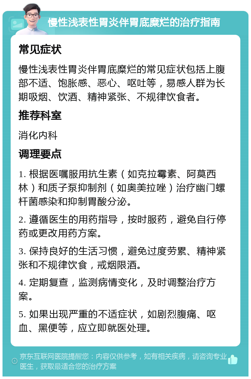 慢性浅表性胃炎伴胃底糜烂的治疗指南 常见症状 慢性浅表性胃炎伴胃底糜烂的常见症状包括上腹部不适、饱胀感、恶心、呕吐等，易感人群为长期吸烟、饮酒、精神紧张、不规律饮食者。 推荐科室 消化内科 调理要点 1. 根据医嘱服用抗生素（如克拉霉素、阿莫西林）和质子泵抑制剂（如奥美拉唑）治疗幽门螺杆菌感染和抑制胃酸分泌。 2. 遵循医生的用药指导，按时服药，避免自行停药或更改用药方案。 3. 保持良好的生活习惯，避免过度劳累、精神紧张和不规律饮食，戒烟限酒。 4. 定期复查，监测病情变化，及时调整治疗方案。 5. 如果出现严重的不适症状，如剧烈腹痛、呕血、黑便等，应立即就医处理。