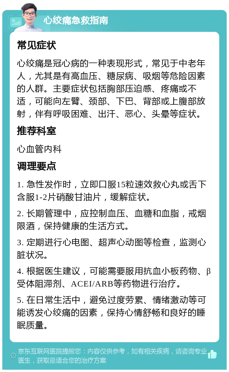 心绞痛急救指南 常见症状 心绞痛是冠心病的一种表现形式，常见于中老年人，尤其是有高血压、糖尿病、吸烟等危险因素的人群。主要症状包括胸部压迫感、疼痛或不适，可能向左臂、颈部、下巴、背部或上腹部放射，伴有呼吸困难、出汗、恶心、头晕等症状。 推荐科室 心血管内科 调理要点 1. 急性发作时，立即口服15粒速效救心丸或舌下含服1-2片硝酸甘油片，缓解症状。 2. 长期管理中，应控制血压、血糖和血脂，戒烟限酒，保持健康的生活方式。 3. 定期进行心电图、超声心动图等检查，监测心脏状况。 4. 根据医生建议，可能需要服用抗血小板药物、β受体阻滞剂、ACEI/ARB等药物进行治疗。 5. 在日常生活中，避免过度劳累、情绪激动等可能诱发心绞痛的因素，保持心情舒畅和良好的睡眠质量。