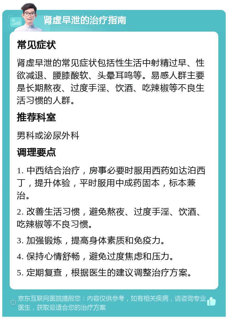 肾虚早泄的治疗指南 常见症状 肾虚早泄的常见症状包括性生活中射精过早、性欲减退、腰膝酸软、头晕耳鸣等。易感人群主要是长期熬夜、过度手淫、饮酒、吃辣椒等不良生活习惯的人群。 推荐科室 男科或泌尿外科 调理要点 1. 中西结合治疗，房事必要时服用西药如达泊西丁，提升体验，平时服用中成药固本，标本兼治。 2. 改善生活习惯，避免熬夜、过度手淫、饮酒、吃辣椒等不良习惯。 3. 加强锻炼，提高身体素质和免疫力。 4. 保持心情舒畅，避免过度焦虑和压力。 5. 定期复查，根据医生的建议调整治疗方案。