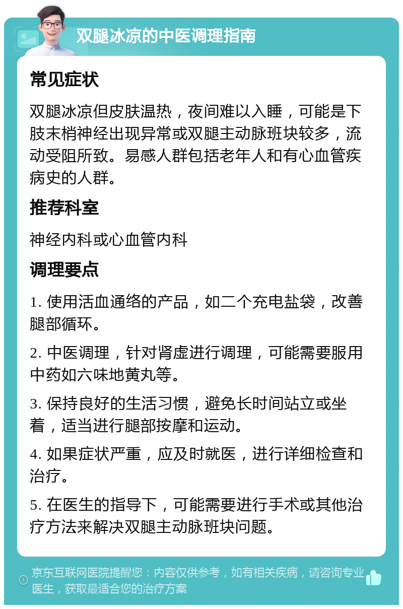 双腿冰凉的中医调理指南 常见症状 双腿冰凉但皮肤温热，夜间难以入睡，可能是下肢末梢神经出现异常或双腿主动脉班块较多，流动受阻所致。易感人群包括老年人和有心血管疾病史的人群。 推荐科室 神经内科或心血管内科 调理要点 1. 使用活血通络的产品，如二个充电盐袋，改善腿部循环。 2. 中医调理，针对肾虚进行调理，可能需要服用中药如六味地黄丸等。 3. 保持良好的生活习惯，避免长时间站立或坐着，适当进行腿部按摩和运动。 4. 如果症状严重，应及时就医，进行详细检查和治疗。 5. 在医生的指导下，可能需要进行手术或其他治疗方法来解决双腿主动脉班块问题。