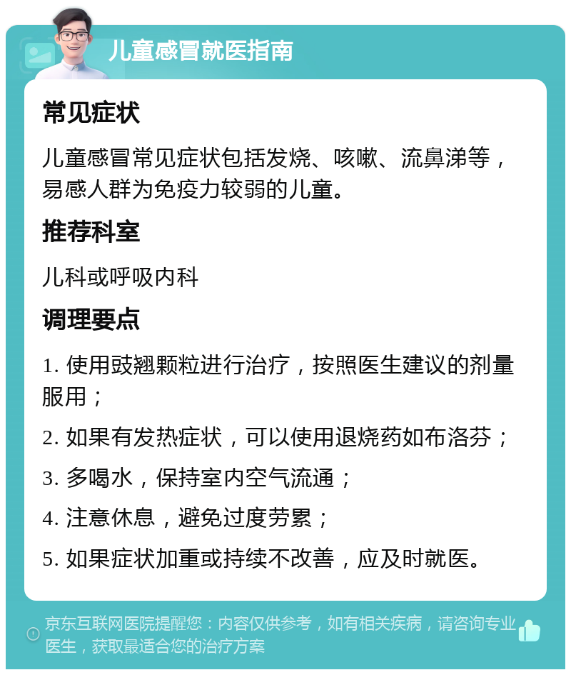 儿童感冒就医指南 常见症状 儿童感冒常见症状包括发烧、咳嗽、流鼻涕等，易感人群为免疫力较弱的儿童。 推荐科室 儿科或呼吸内科 调理要点 1. 使用豉翘颗粒进行治疗，按照医生建议的剂量服用； 2. 如果有发热症状，可以使用退烧药如布洛芬； 3. 多喝水，保持室内空气流通； 4. 注意休息，避免过度劳累； 5. 如果症状加重或持续不改善，应及时就医。