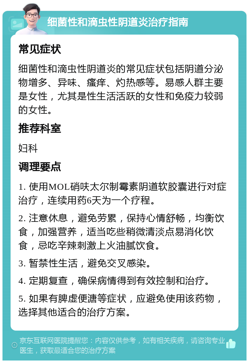 细菌性和滴虫性阴道炎治疗指南 常见症状 细菌性和滴虫性阴道炎的常见症状包括阴道分泌物增多、异味、瘙痒、灼热感等。易感人群主要是女性，尤其是性生活活跃的女性和免疫力较弱的女性。 推荐科室 妇科 调理要点 1. 使用MOL硝呋太尔制霉素阴道软胶囊进行对症治疗，连续用药6天为一个疗程。 2. 注意休息，避免劳累，保持心情舒畅，均衡饮食，加强营养，适当吃些稍微清淡点易消化饮食，忌吃辛辣刺激上火油腻饮食。 3. 暂禁性生活，避免交叉感染。 4. 定期复查，确保病情得到有效控制和治疗。 5. 如果有脾虚便溏等症状，应避免使用该药物，选择其他适合的治疗方案。