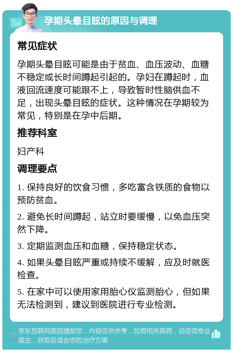 孕期头晕目眩的原因与调理 常见症状 孕期头晕目眩可能是由于贫血、血压波动、血糖不稳定或长时间蹲起引起的。孕妇在蹲起时，血液回流速度可能跟不上，导致暂时性脑供血不足，出现头晕目眩的症状。这种情况在孕期较为常见，特别是在孕中后期。 推荐科室 妇产科 调理要点 1. 保持良好的饮食习惯，多吃富含铁质的食物以预防贫血。 2. 避免长时间蹲起，站立时要缓慢，以免血压突然下降。 3. 定期监测血压和血糖，保持稳定状态。 4. 如果头晕目眩严重或持续不缓解，应及时就医检查。 5. 在家中可以使用家用胎心仪监测胎心，但如果无法检测到，建议到医院进行专业检测。