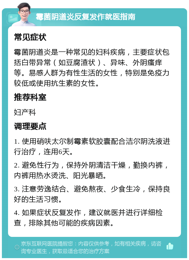 霉菌阴道炎反复发作就医指南 常见症状 霉菌阴道炎是一种常见的妇科疾病，主要症状包括白带异常（如豆腐渣状）、异味、外阴瘙痒等。易感人群为有性生活的女性，特别是免疫力较低或使用抗生素的女性。 推荐科室 妇产科 调理要点 1. 使用硝呋太尔制霉素软胶囊配合洁尔阴洗液进行治疗，连用6天。 2. 避免性行为，保持外阴清洁干燥，勤换内裤，内裤用热水烫洗、阳光暴晒。 3. 注意劳逸结合、避免熬夜、少食生冷，保持良好的生活习惯。 4. 如果症状反复发作，建议就医并进行详细检查，排除其他可能的疾病因素。