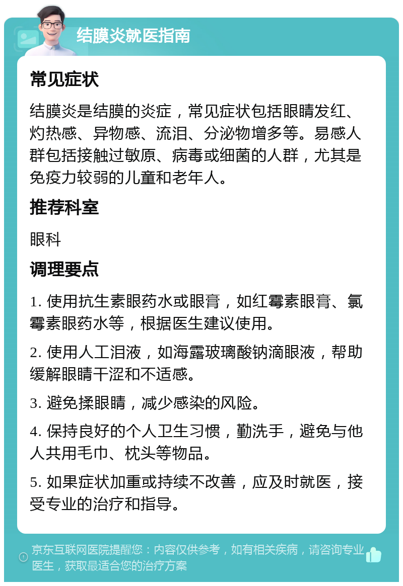 结膜炎就医指南 常见症状 结膜炎是结膜的炎症，常见症状包括眼睛发红、灼热感、异物感、流泪、分泌物增多等。易感人群包括接触过敏原、病毒或细菌的人群，尤其是免疫力较弱的儿童和老年人。 推荐科室 眼科 调理要点 1. 使用抗生素眼药水或眼膏，如红霉素眼膏、氯霉素眼药水等，根据医生建议使用。 2. 使用人工泪液，如海露玻璃酸钠滴眼液，帮助缓解眼睛干涩和不适感。 3. 避免揉眼睛，减少感染的风险。 4. 保持良好的个人卫生习惯，勤洗手，避免与他人共用毛巾、枕头等物品。 5. 如果症状加重或持续不改善，应及时就医，接受专业的治疗和指导。