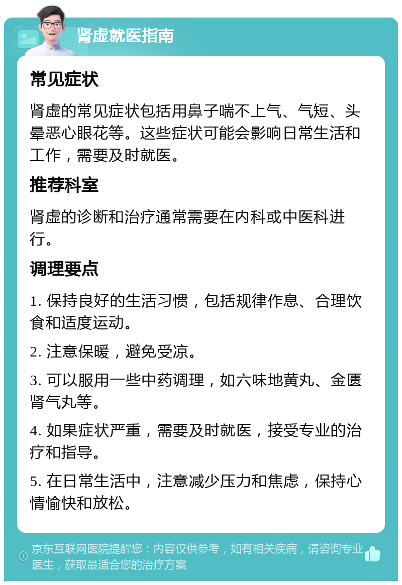 肾虚就医指南 常见症状 肾虚的常见症状包括用鼻子喘不上气、气短、头晕恶心眼花等。这些症状可能会影响日常生活和工作，需要及时就医。 推荐科室 肾虚的诊断和治疗通常需要在内科或中医科进行。 调理要点 1. 保持良好的生活习惯，包括规律作息、合理饮食和适度运动。 2. 注意保暖，避免受凉。 3. 可以服用一些中药调理，如六味地黄丸、金匮肾气丸等。 4. 如果症状严重，需要及时就医，接受专业的治疗和指导。 5. 在日常生活中，注意减少压力和焦虑，保持心情愉快和放松。