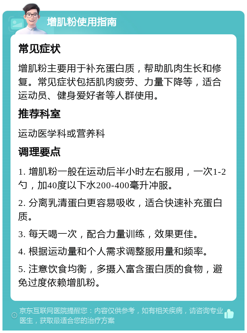 增肌粉使用指南 常见症状 增肌粉主要用于补充蛋白质，帮助肌肉生长和修复。常见症状包括肌肉疲劳、力量下降等，适合运动员、健身爱好者等人群使用。 推荐科室 运动医学科或营养科 调理要点 1. 增肌粉一般在运动后半小时左右服用，一次1-2勺，加40度以下水200-400毫升冲服。 2. 分离乳清蛋白更容易吸收，适合快速补充蛋白质。 3. 每天喝一次，配合力量训练，效果更佳。 4. 根据运动量和个人需求调整服用量和频率。 5. 注意饮食均衡，多摄入富含蛋白质的食物，避免过度依赖增肌粉。