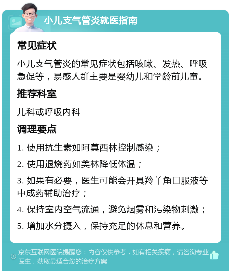 小儿支气管炎就医指南 常见症状 小儿支气管炎的常见症状包括咳嗽、发热、呼吸急促等，易感人群主要是婴幼儿和学龄前儿童。 推荐科室 儿科或呼吸内科 调理要点 1. 使用抗生素如阿莫西林控制感染； 2. 使用退烧药如美林降低体温； 3. 如果有必要，医生可能会开具羚羊角口服液等中成药辅助治疗； 4. 保持室内空气流通，避免烟雾和污染物刺激； 5. 增加水分摄入，保持充足的休息和营养。