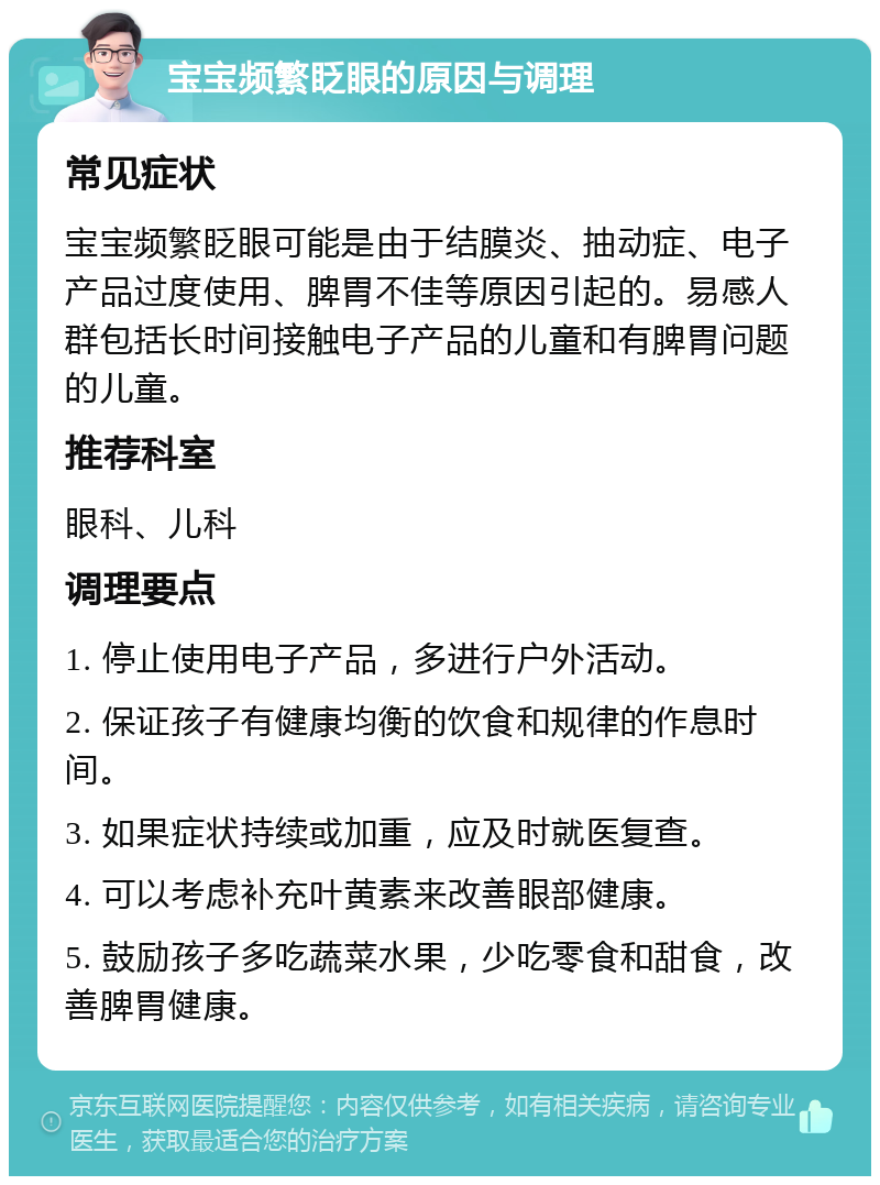 宝宝频繁眨眼的原因与调理 常见症状 宝宝频繁眨眼可能是由于结膜炎、抽动症、电子产品过度使用、脾胃不佳等原因引起的。易感人群包括长时间接触电子产品的儿童和有脾胃问题的儿童。 推荐科室 眼科、儿科 调理要点 1. 停止使用电子产品，多进行户外活动。 2. 保证孩子有健康均衡的饮食和规律的作息时间。 3. 如果症状持续或加重，应及时就医复查。 4. 可以考虑补充叶黄素来改善眼部健康。 5. 鼓励孩子多吃蔬菜水果，少吃零食和甜食，改善脾胃健康。