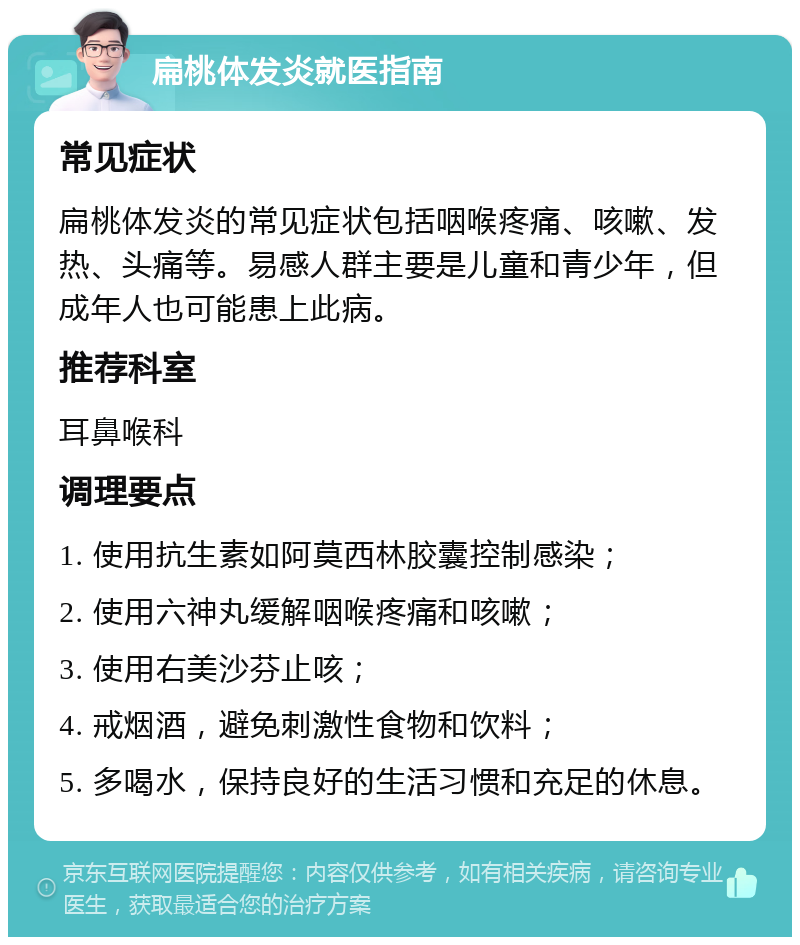 扁桃体发炎就医指南 常见症状 扁桃体发炎的常见症状包括咽喉疼痛、咳嗽、发热、头痛等。易感人群主要是儿童和青少年，但成年人也可能患上此病。 推荐科室 耳鼻喉科 调理要点 1. 使用抗生素如阿莫西林胶囊控制感染； 2. 使用六神丸缓解咽喉疼痛和咳嗽； 3. 使用右美沙芬止咳； 4. 戒烟酒，避免刺激性食物和饮料； 5. 多喝水，保持良好的生活习惯和充足的休息。