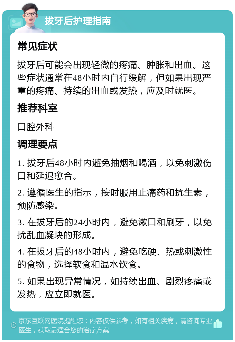 拔牙后护理指南 常见症状 拔牙后可能会出现轻微的疼痛、肿胀和出血。这些症状通常在48小时内自行缓解，但如果出现严重的疼痛、持续的出血或发热，应及时就医。 推荐科室 口腔外科 调理要点 1. 拔牙后48小时内避免抽烟和喝酒，以免刺激伤口和延迟愈合。 2. 遵循医生的指示，按时服用止痛药和抗生素，预防感染。 3. 在拔牙后的24小时内，避免漱口和刷牙，以免扰乱血凝块的形成。 4. 在拔牙后的48小时内，避免吃硬、热或刺激性的食物，选择软食和温水饮食。 5. 如果出现异常情况，如持续出血、剧烈疼痛或发热，应立即就医。