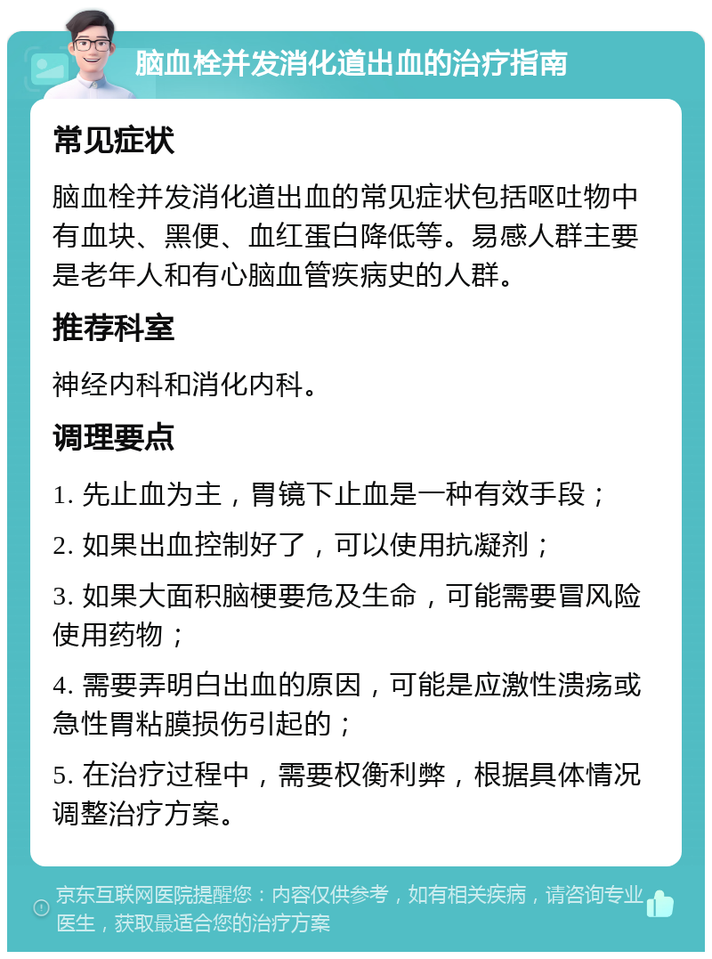 脑血栓并发消化道出血的治疗指南 常见症状 脑血栓并发消化道出血的常见症状包括呕吐物中有血块、黑便、血红蛋白降低等。易感人群主要是老年人和有心脑血管疾病史的人群。 推荐科室 神经内科和消化内科。 调理要点 1. 先止血为主，胃镜下止血是一种有效手段； 2. 如果出血控制好了，可以使用抗凝剂； 3. 如果大面积脑梗要危及生命，可能需要冒风险使用药物； 4. 需要弄明白出血的原因，可能是应激性溃疡或急性胃粘膜损伤引起的； 5. 在治疗过程中，需要权衡利弊，根据具体情况调整治疗方案。