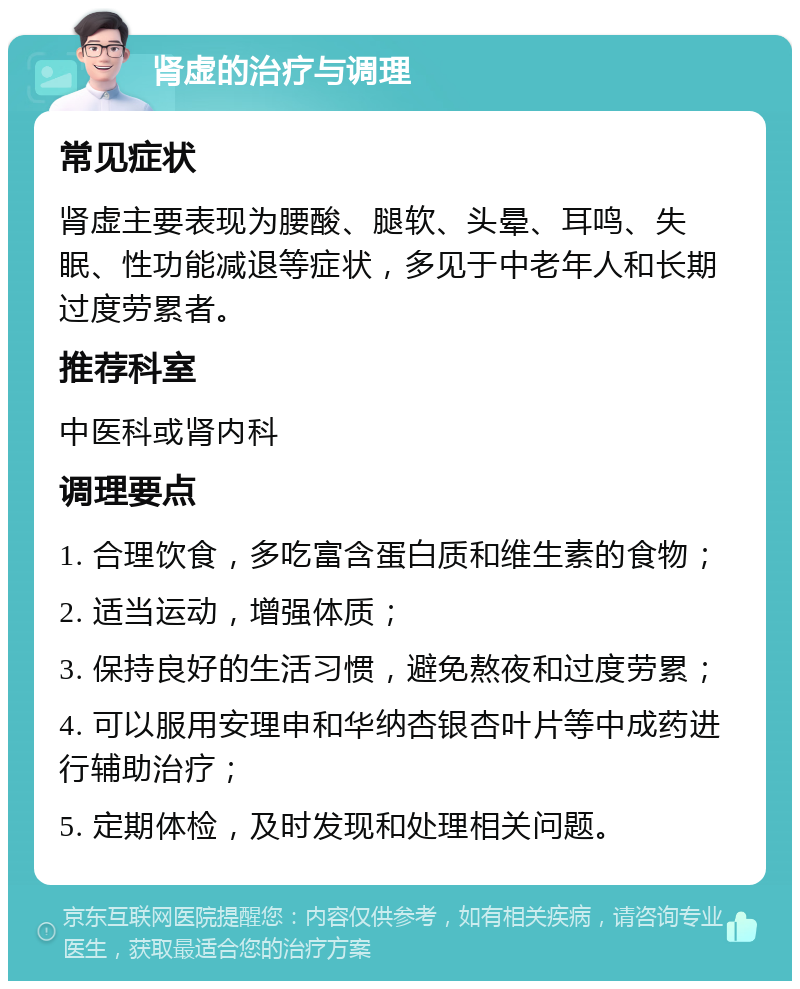 肾虚的治疗与调理 常见症状 肾虚主要表现为腰酸、腿软、头晕、耳鸣、失眠、性功能减退等症状，多见于中老年人和长期过度劳累者。 推荐科室 中医科或肾内科 调理要点 1. 合理饮食，多吃富含蛋白质和维生素的食物； 2. 适当运动，增强体质； 3. 保持良好的生活习惯，避免熬夜和过度劳累； 4. 可以服用安理申和华纳杏银杏叶片等中成药进行辅助治疗； 5. 定期体检，及时发现和处理相关问题。