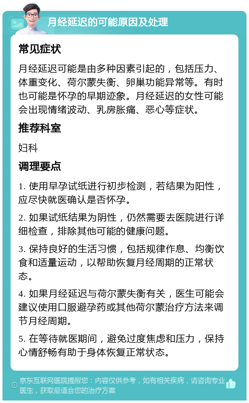 月经延迟的可能原因及处理 常见症状 月经延迟可能是由多种因素引起的，包括压力、体重变化、荷尔蒙失衡、卵巢功能异常等。有时也可能是怀孕的早期迹象。月经延迟的女性可能会出现情绪波动、乳房胀痛、恶心等症状。 推荐科室 妇科 调理要点 1. 使用早孕试纸进行初步检测，若结果为阳性，应尽快就医确认是否怀孕。 2. 如果试纸结果为阴性，仍然需要去医院进行详细检查，排除其他可能的健康问题。 3. 保持良好的生活习惯，包括规律作息、均衡饮食和适量运动，以帮助恢复月经周期的正常状态。 4. 如果月经延迟与荷尔蒙失衡有关，医生可能会建议使用口服避孕药或其他荷尔蒙治疗方法来调节月经周期。 5. 在等待就医期间，避免过度焦虑和压力，保持心情舒畅有助于身体恢复正常状态。