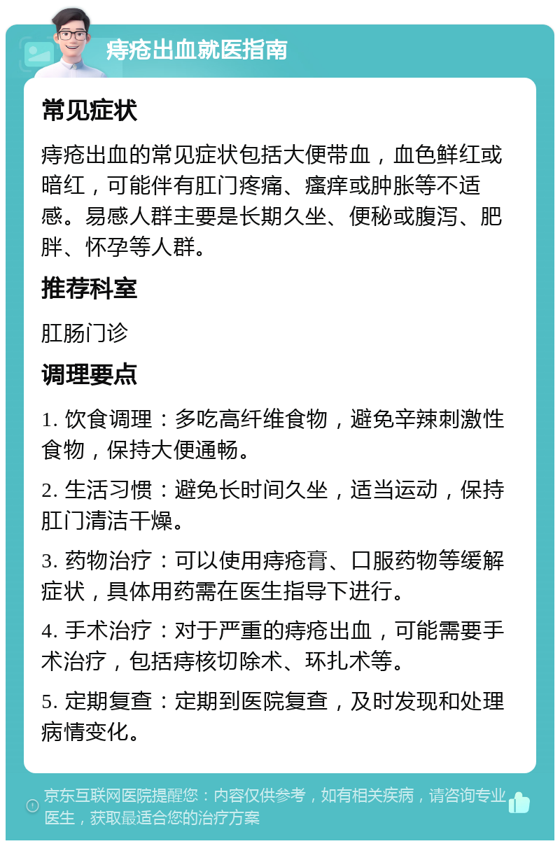 痔疮出血就医指南 常见症状 痔疮出血的常见症状包括大便带血，血色鲜红或暗红，可能伴有肛门疼痛、瘙痒或肿胀等不适感。易感人群主要是长期久坐、便秘或腹泻、肥胖、怀孕等人群。 推荐科室 肛肠门诊 调理要点 1. 饮食调理：多吃高纤维食物，避免辛辣刺激性食物，保持大便通畅。 2. 生活习惯：避免长时间久坐，适当运动，保持肛门清洁干燥。 3. 药物治疗：可以使用痔疮膏、口服药物等缓解症状，具体用药需在医生指导下进行。 4. 手术治疗：对于严重的痔疮出血，可能需要手术治疗，包括痔核切除术、环扎术等。 5. 定期复查：定期到医院复查，及时发现和处理病情变化。