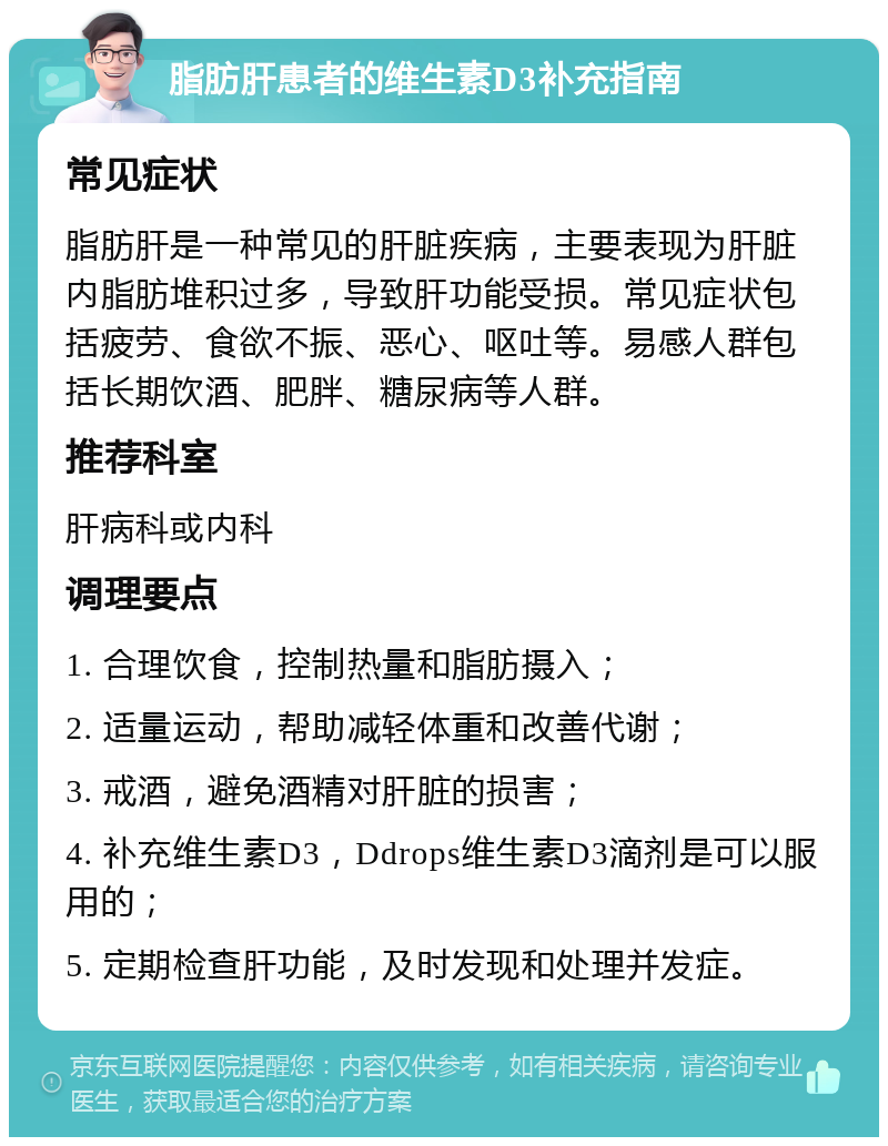 脂肪肝患者的维生素D3补充指南 常见症状 脂肪肝是一种常见的肝脏疾病，主要表现为肝脏内脂肪堆积过多，导致肝功能受损。常见症状包括疲劳、食欲不振、恶心、呕吐等。易感人群包括长期饮酒、肥胖、糖尿病等人群。 推荐科室 肝病科或内科 调理要点 1. 合理饮食，控制热量和脂肪摄入； 2. 适量运动，帮助减轻体重和改善代谢； 3. 戒酒，避免酒精对肝脏的损害； 4. 补充维生素D3，Ddrops维生素D3滴剂是可以服用的； 5. 定期检查肝功能，及时发现和处理并发症。