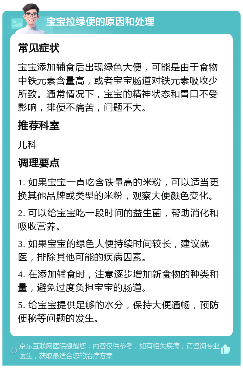 宝宝拉绿便的原因和处理 常见症状 宝宝添加辅食后出现绿色大便，可能是由于食物中铁元素含量高，或者宝宝肠道对铁元素吸收少所致。通常情况下，宝宝的精神状态和胃口不受影响，排便不痛苦，问题不大。 推荐科室 儿科 调理要点 1. 如果宝宝一直吃含铁量高的米粉，可以适当更换其他品牌或类型的米粉，观察大便颜色变化。 2. 可以给宝宝吃一段时间的益生菌，帮助消化和吸收营养。 3. 如果宝宝的绿色大便持续时间较长，建议就医，排除其他可能的疾病因素。 4. 在添加辅食时，注意逐步增加新食物的种类和量，避免过度负担宝宝的肠道。 5. 给宝宝提供足够的水分，保持大便通畅，预防便秘等问题的发生。