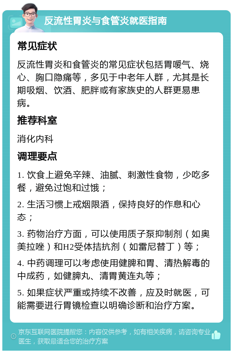 反流性胃炎与食管炎就医指南 常见症状 反流性胃炎和食管炎的常见症状包括胃嗳气、烧心、胸口隐痛等，多见于中老年人群，尤其是长期吸烟、饮酒、肥胖或有家族史的人群更易患病。 推荐科室 消化内科 调理要点 1. 饮食上避免辛辣、油腻、刺激性食物，少吃多餐，避免过饱和过饿； 2. 生活习惯上戒烟限酒，保持良好的作息和心态； 3. 药物治疗方面，可以使用质子泵抑制剂（如奥美拉唑）和H2受体拮抗剂（如雷尼替丁）等； 4. 中药调理可以考虑使用健脾和胃、清热解毒的中成药，如健脾丸、清胃黄连丸等； 5. 如果症状严重或持续不改善，应及时就医，可能需要进行胃镜检查以明确诊断和治疗方案。