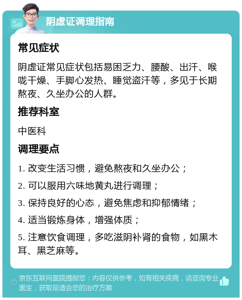 阴虚证调理指南 常见症状 阴虚证常见症状包括易困乏力、腰酸、出汗、喉咙干燥、手脚心发热、睡觉盗汗等，多见于长期熬夜、久坐办公的人群。 推荐科室 中医科 调理要点 1. 改变生活习惯，避免熬夜和久坐办公； 2. 可以服用六味地黄丸进行调理； 3. 保持良好的心态，避免焦虑和抑郁情绪； 4. 适当锻炼身体，增强体质； 5. 注意饮食调理，多吃滋阴补肾的食物，如黑木耳、黑芝麻等。