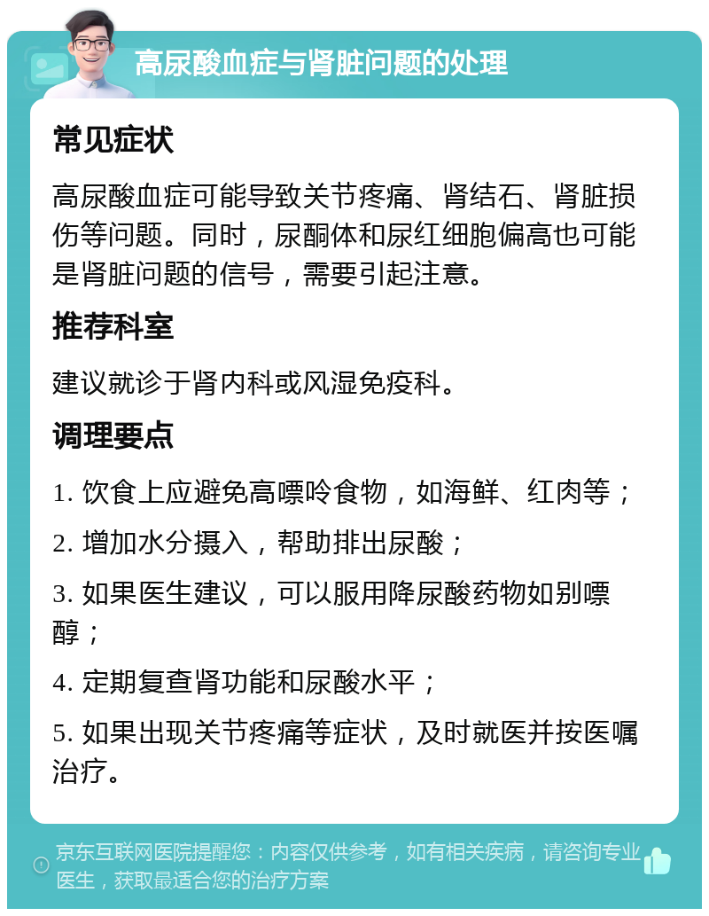 高尿酸血症与肾脏问题的处理 常见症状 高尿酸血症可能导致关节疼痛、肾结石、肾脏损伤等问题。同时，尿酮体和尿红细胞偏高也可能是肾脏问题的信号，需要引起注意。 推荐科室 建议就诊于肾内科或风湿免疫科。 调理要点 1. 饮食上应避免高嘌呤食物，如海鲜、红肉等； 2. 增加水分摄入，帮助排出尿酸； 3. 如果医生建议，可以服用降尿酸药物如别嘌醇； 4. 定期复查肾功能和尿酸水平； 5. 如果出现关节疼痛等症状，及时就医并按医嘱治疗。