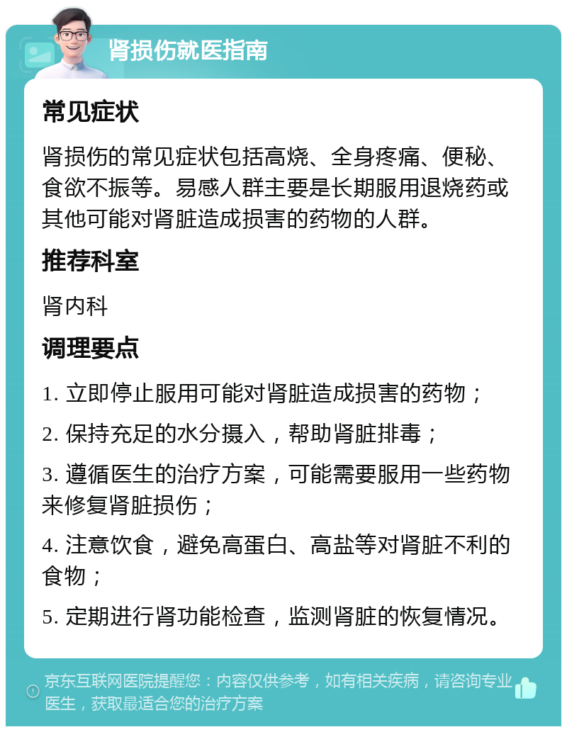 肾损伤就医指南 常见症状 肾损伤的常见症状包括高烧、全身疼痛、便秘、食欲不振等。易感人群主要是长期服用退烧药或其他可能对肾脏造成损害的药物的人群。 推荐科室 肾内科 调理要点 1. 立即停止服用可能对肾脏造成损害的药物； 2. 保持充足的水分摄入，帮助肾脏排毒； 3. 遵循医生的治疗方案，可能需要服用一些药物来修复肾脏损伤； 4. 注意饮食，避免高蛋白、高盐等对肾脏不利的食物； 5. 定期进行肾功能检查，监测肾脏的恢复情况。