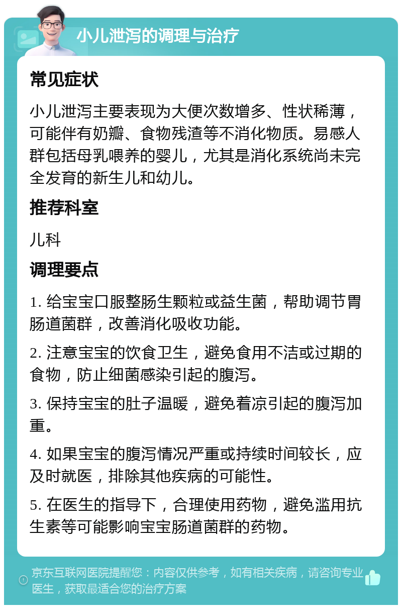 小儿泄泻的调理与治疗 常见症状 小儿泄泻主要表现为大便次数增多、性状稀薄，可能伴有奶瓣、食物残渣等不消化物质。易感人群包括母乳喂养的婴儿，尤其是消化系统尚未完全发育的新生儿和幼儿。 推荐科室 儿科 调理要点 1. 给宝宝口服整肠生颗粒或益生菌，帮助调节胃肠道菌群，改善消化吸收功能。 2. 注意宝宝的饮食卫生，避免食用不洁或过期的食物，防止细菌感染引起的腹泻。 3. 保持宝宝的肚子温暖，避免着凉引起的腹泻加重。 4. 如果宝宝的腹泻情况严重或持续时间较长，应及时就医，排除其他疾病的可能性。 5. 在医生的指导下，合理使用药物，避免滥用抗生素等可能影响宝宝肠道菌群的药物。