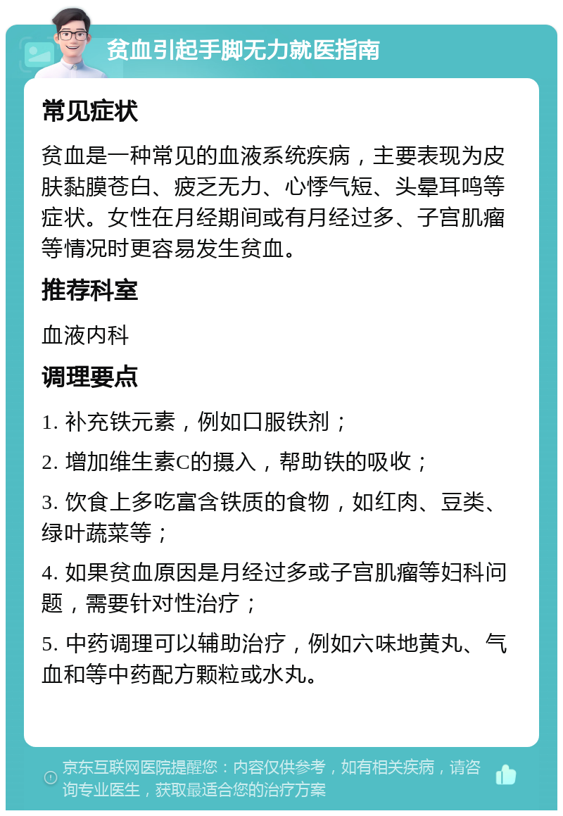 贫血引起手脚无力就医指南 常见症状 贫血是一种常见的血液系统疾病，主要表现为皮肤黏膜苍白、疲乏无力、心悸气短、头晕耳鸣等症状。女性在月经期间或有月经过多、子宫肌瘤等情况时更容易发生贫血。 推荐科室 血液内科 调理要点 1. 补充铁元素，例如口服铁剂； 2. 增加维生素C的摄入，帮助铁的吸收； 3. 饮食上多吃富含铁质的食物，如红肉、豆类、绿叶蔬菜等； 4. 如果贫血原因是月经过多或子宫肌瘤等妇科问题，需要针对性治疗； 5. 中药调理可以辅助治疗，例如六味地黄丸、气血和等中药配方颗粒或水丸。