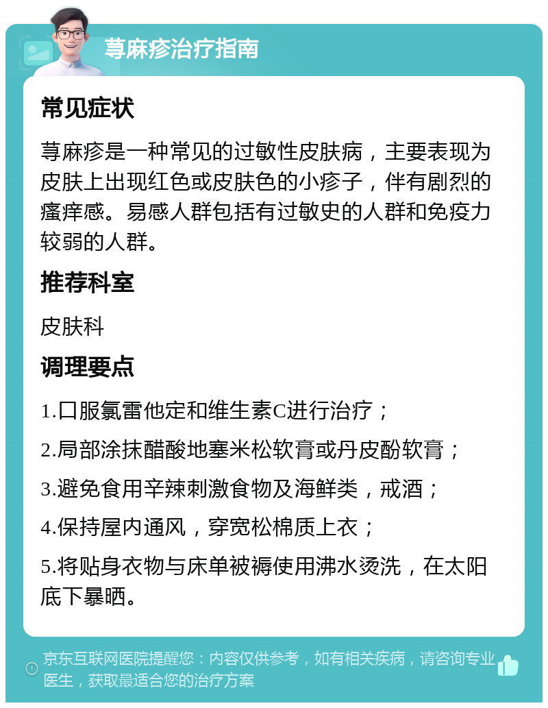 荨麻疹治疗指南 常见症状 荨麻疹是一种常见的过敏性皮肤病，主要表现为皮肤上出现红色或皮肤色的小疹子，伴有剧烈的瘙痒感。易感人群包括有过敏史的人群和免疫力较弱的人群。 推荐科室 皮肤科 调理要点 1.口服氯雷他定和维生素C进行治疗； 2.局部涂抹醋酸地塞米松软膏或丹皮酚软膏； 3.避免食用辛辣刺激食物及海鲜类，戒酒； 4.保持屋内通风，穿宽松棉质上衣； 5.将贴身衣物与床单被褥使用沸水烫洗，在太阳底下暴晒。