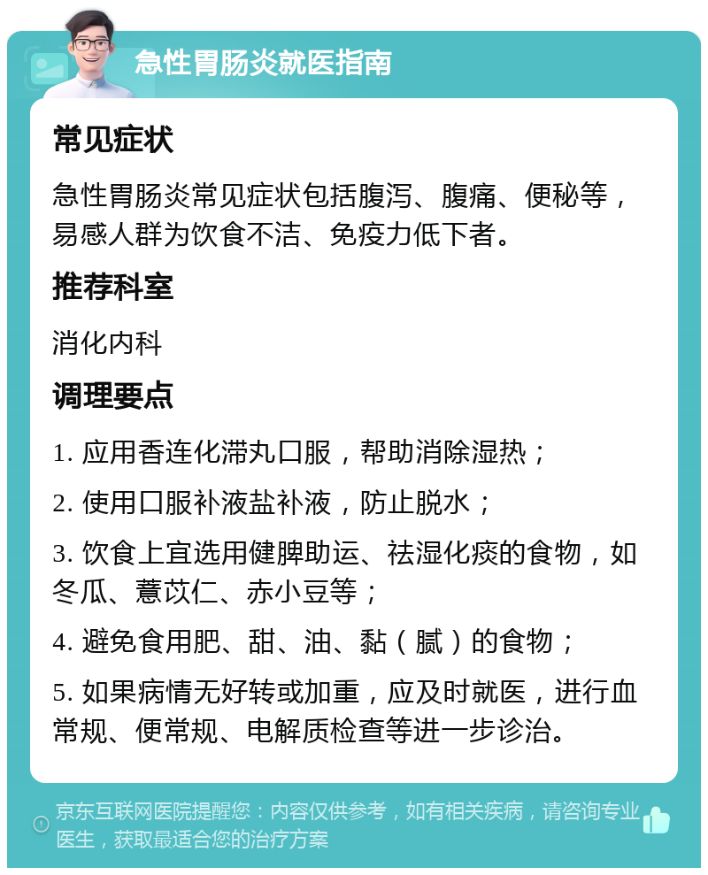 急性胃肠炎就医指南 常见症状 急性胃肠炎常见症状包括腹泻、腹痛、便秘等，易感人群为饮食不洁、免疫力低下者。 推荐科室 消化内科 调理要点 1. 应用香连化滞丸口服，帮助消除湿热； 2. 使用口服补液盐补液，防止脱水； 3. 饮食上宜选用健脾助运、祛湿化痰的食物，如冬瓜、薏苡仁、赤小豆等； 4. 避免食用肥、甜、油、黏（腻）的食物； 5. 如果病情无好转或加重，应及时就医，进行血常规、便常规、电解质检查等进一步诊治。