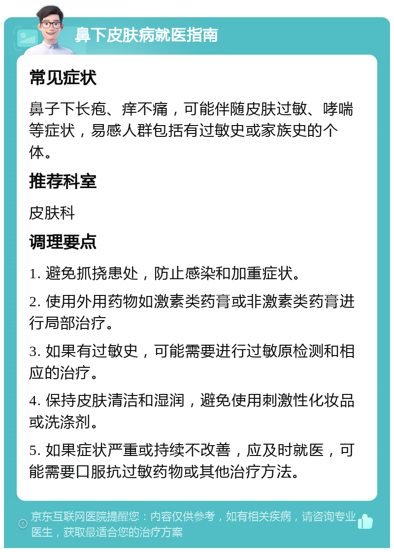 鼻下皮肤病就医指南 常见症状 鼻子下长疱、痒不痛，可能伴随皮肤过敏、哮喘等症状，易感人群包括有过敏史或家族史的个体。 推荐科室 皮肤科 调理要点 1. 避免抓挠患处，防止感染和加重症状。 2. 使用外用药物如激素类药膏或非激素类药膏进行局部治疗。 3. 如果有过敏史，可能需要进行过敏原检测和相应的治疗。 4. 保持皮肤清洁和湿润，避免使用刺激性化妆品或洗涤剂。 5. 如果症状严重或持续不改善，应及时就医，可能需要口服抗过敏药物或其他治疗方法。