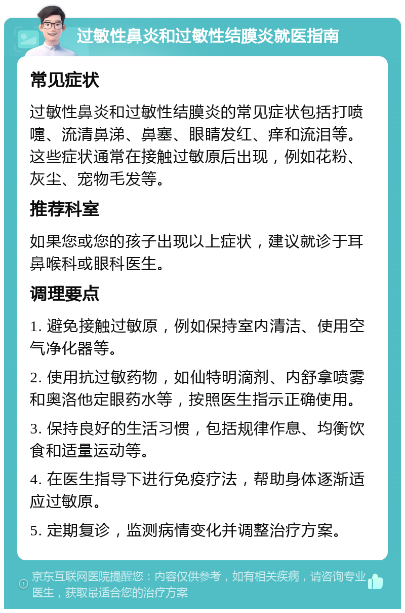 过敏性鼻炎和过敏性结膜炎就医指南 常见症状 过敏性鼻炎和过敏性结膜炎的常见症状包括打喷嚏、流清鼻涕、鼻塞、眼睛发红、痒和流泪等。这些症状通常在接触过敏原后出现，例如花粉、灰尘、宠物毛发等。 推荐科室 如果您或您的孩子出现以上症状，建议就诊于耳鼻喉科或眼科医生。 调理要点 1. 避免接触过敏原，例如保持室内清洁、使用空气净化器等。 2. 使用抗过敏药物，如仙特明滴剂、内舒拿喷雾和奥洛他定眼药水等，按照医生指示正确使用。 3. 保持良好的生活习惯，包括规律作息、均衡饮食和适量运动等。 4. 在医生指导下进行免疫疗法，帮助身体逐渐适应过敏原。 5. 定期复诊，监测病情变化并调整治疗方案。