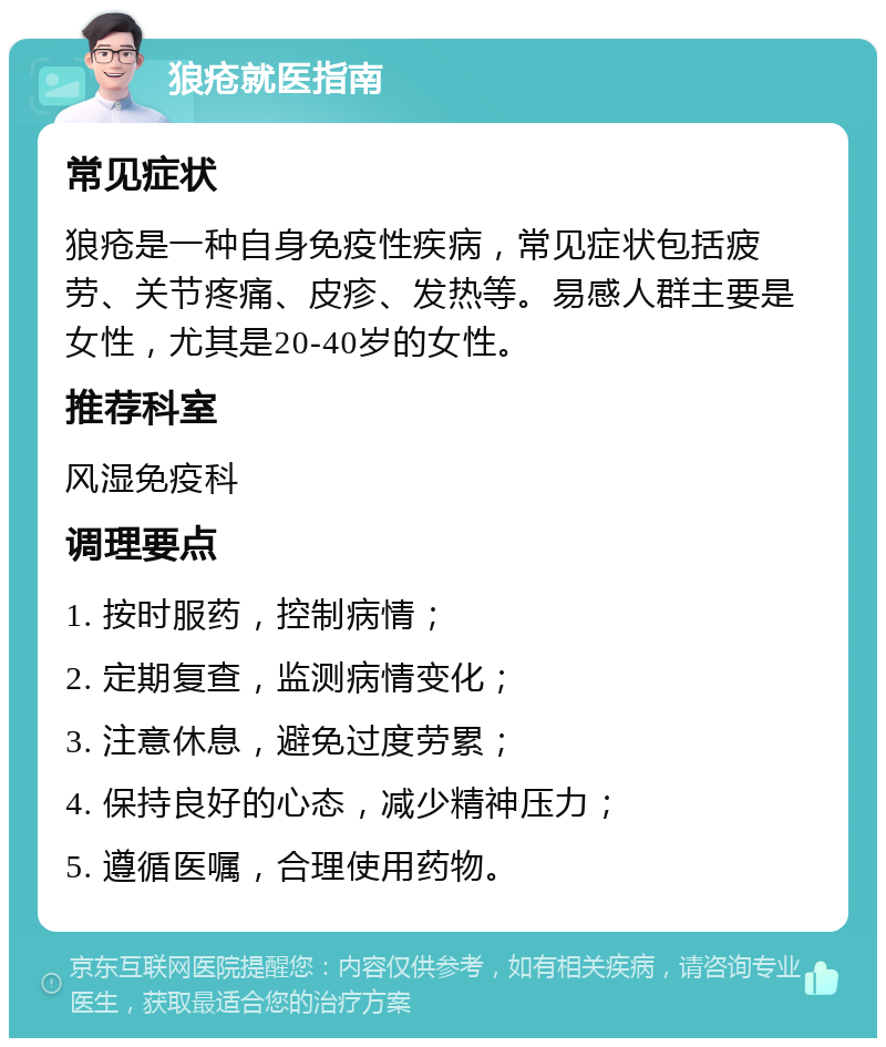 狼疮就医指南 常见症状 狼疮是一种自身免疫性疾病，常见症状包括疲劳、关节疼痛、皮疹、发热等。易感人群主要是女性，尤其是20-40岁的女性。 推荐科室 风湿免疫科 调理要点 1. 按时服药，控制病情； 2. 定期复查，监测病情变化； 3. 注意休息，避免过度劳累； 4. 保持良好的心态，减少精神压力； 5. 遵循医嘱，合理使用药物。