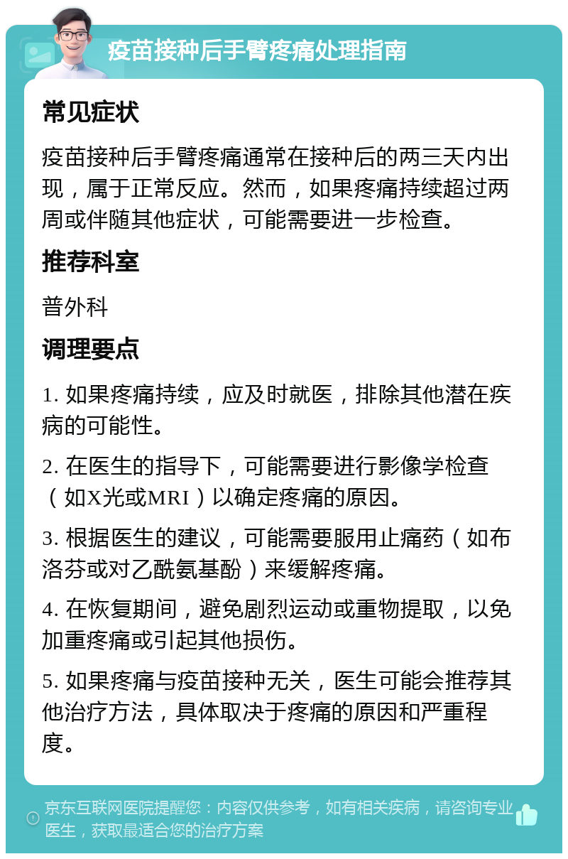 疫苗接种后手臂疼痛处理指南 常见症状 疫苗接种后手臂疼痛通常在接种后的两三天内出现，属于正常反应。然而，如果疼痛持续超过两周或伴随其他症状，可能需要进一步检查。 推荐科室 普外科 调理要点 1. 如果疼痛持续，应及时就医，排除其他潜在疾病的可能性。 2. 在医生的指导下，可能需要进行影像学检查（如X光或MRI）以确定疼痛的原因。 3. 根据医生的建议，可能需要服用止痛药（如布洛芬或对乙酰氨基酚）来缓解疼痛。 4. 在恢复期间，避免剧烈运动或重物提取，以免加重疼痛或引起其他损伤。 5. 如果疼痛与疫苗接种无关，医生可能会推荐其他治疗方法，具体取决于疼痛的原因和严重程度。