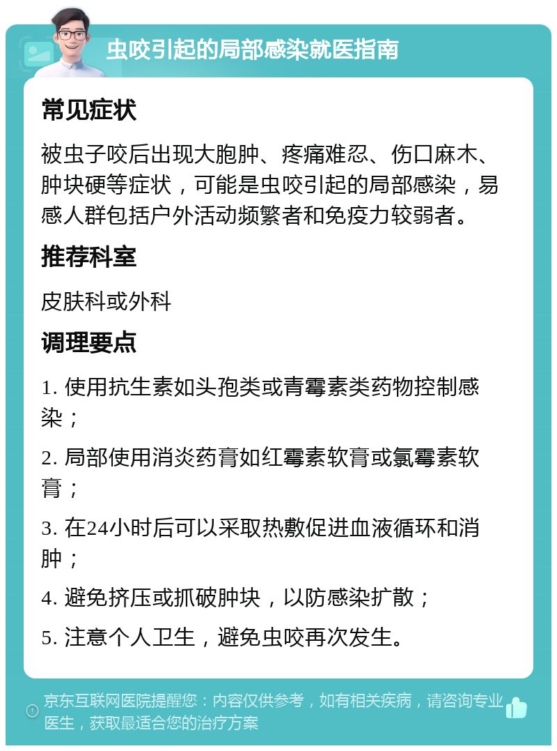 虫咬引起的局部感染就医指南 常见症状 被虫子咬后出现大胞肿、疼痛难忍、伤口麻木、肿块硬等症状，可能是虫咬引起的局部感染，易感人群包括户外活动频繁者和免疫力较弱者。 推荐科室 皮肤科或外科 调理要点 1. 使用抗生素如头孢类或青霉素类药物控制感染； 2. 局部使用消炎药膏如红霉素软膏或氯霉素软膏； 3. 在24小时后可以采取热敷促进血液循环和消肿； 4. 避免挤压或抓破肿块，以防感染扩散； 5. 注意个人卫生，避免虫咬再次发生。