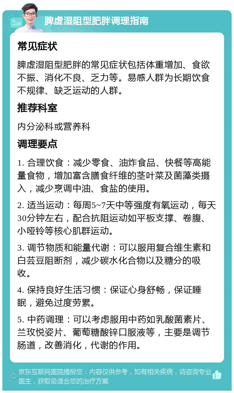 脾虚湿阻型肥胖调理指南 常见症状 脾虚湿阻型肥胖的常见症状包括体重增加、食欲不振、消化不良、乏力等。易感人群为长期饮食不规律、缺乏运动的人群。 推荐科室 内分泌科或营养科 调理要点 1. 合理饮食：减少零食、油炸食品、快餐等高能量食物，增加富含膳食纤维的茎叶菜及菌藻类摄入，减少烹调中油、食盐的使用。 2. 适当运动：每周5~7天中等强度有氧运动，每天30分钟左右，配合抗阻运动如平板支撑、卷腹、小哑铃等核心肌群运动。 3. 调节物质和能量代谢：可以服用复合维生素和白芸豆阻断剂，减少碳水化合物以及糖分的吸收。 4. 保持良好生活习惯：保证心身舒畅，保证睡眠，避免过度劳累。 5. 中药调理：可以考虑服用中药如乳酸菌素片、兰玫悦姿片、葡萄糖酸锌口服液等，主要是调节肠道，改善消化，代谢的作用。