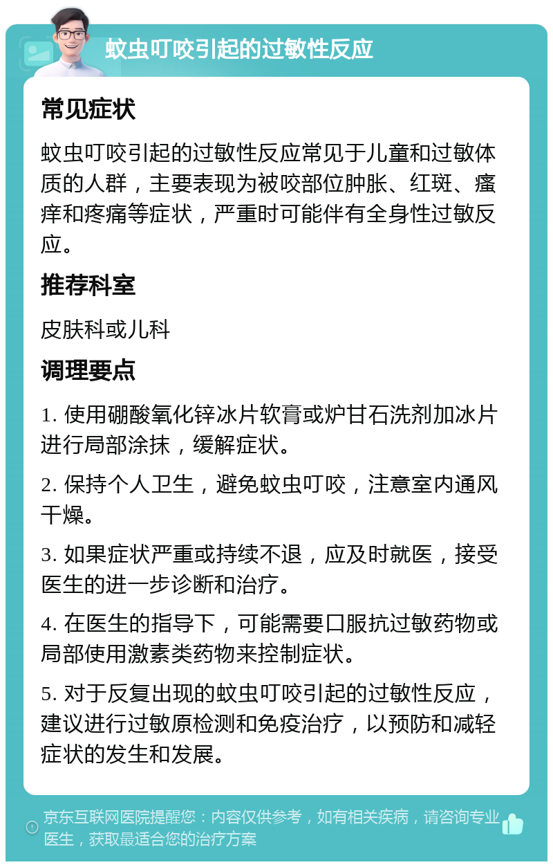 蚊虫叮咬引起的过敏性反应 常见症状 蚊虫叮咬引起的过敏性反应常见于儿童和过敏体质的人群，主要表现为被咬部位肿胀、红斑、瘙痒和疼痛等症状，严重时可能伴有全身性过敏反应。 推荐科室 皮肤科或儿科 调理要点 1. 使用硼酸氧化锌冰片软膏或炉甘石洗剂加冰片进行局部涂抹，缓解症状。 2. 保持个人卫生，避免蚊虫叮咬，注意室内通风干燥。 3. 如果症状严重或持续不退，应及时就医，接受医生的进一步诊断和治疗。 4. 在医生的指导下，可能需要口服抗过敏药物或局部使用激素类药物来控制症状。 5. 对于反复出现的蚊虫叮咬引起的过敏性反应，建议进行过敏原检测和免疫治疗，以预防和减轻症状的发生和发展。