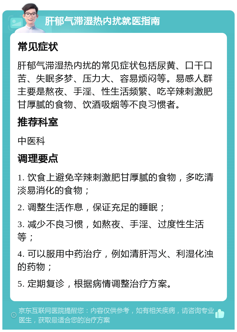 肝郁气滞湿热内扰就医指南 常见症状 肝郁气滞湿热内扰的常见症状包括尿黄、口干口苦、失眠多梦、压力大、容易烦闷等。易感人群主要是熬夜、手淫、性生活频繁、吃辛辣刺激肥甘厚腻的食物、饮酒吸烟等不良习惯者。 推荐科室 中医科 调理要点 1. 饮食上避免辛辣刺激肥甘厚腻的食物，多吃清淡易消化的食物； 2. 调整生活作息，保证充足的睡眠； 3. 减少不良习惯，如熬夜、手淫、过度性生活等； 4. 可以服用中药治疗，例如清肝泻火、利湿化浊的药物； 5. 定期复诊，根据病情调整治疗方案。