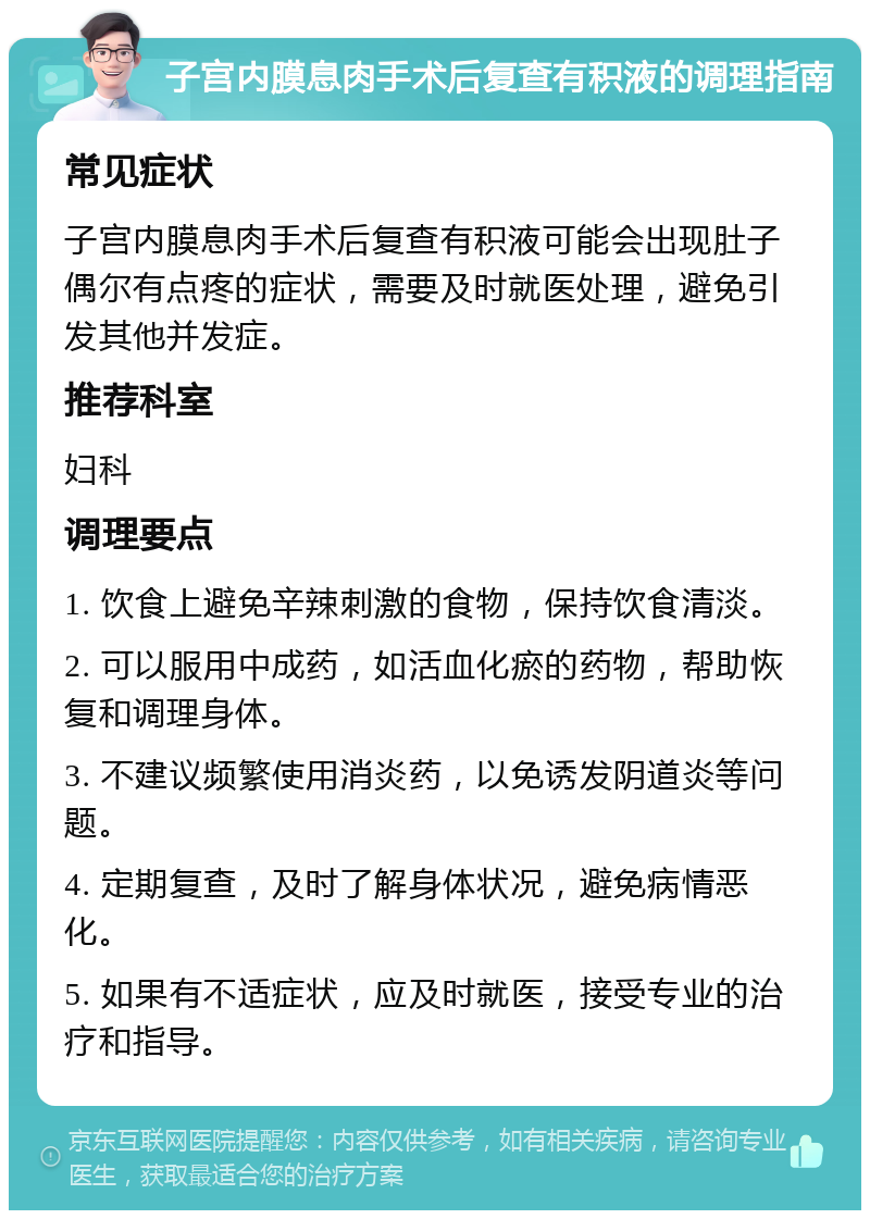 子宫内膜息肉手术后复查有积液的调理指南 常见症状 子宫内膜息肉手术后复查有积液可能会出现肚子偶尔有点疼的症状，需要及时就医处理，避免引发其他并发症。 推荐科室 妇科 调理要点 1. 饮食上避免辛辣刺激的食物，保持饮食清淡。 2. 可以服用中成药，如活血化瘀的药物，帮助恢复和调理身体。 3. 不建议频繁使用消炎药，以免诱发阴道炎等问题。 4. 定期复查，及时了解身体状况，避免病情恶化。 5. 如果有不适症状，应及时就医，接受专业的治疗和指导。