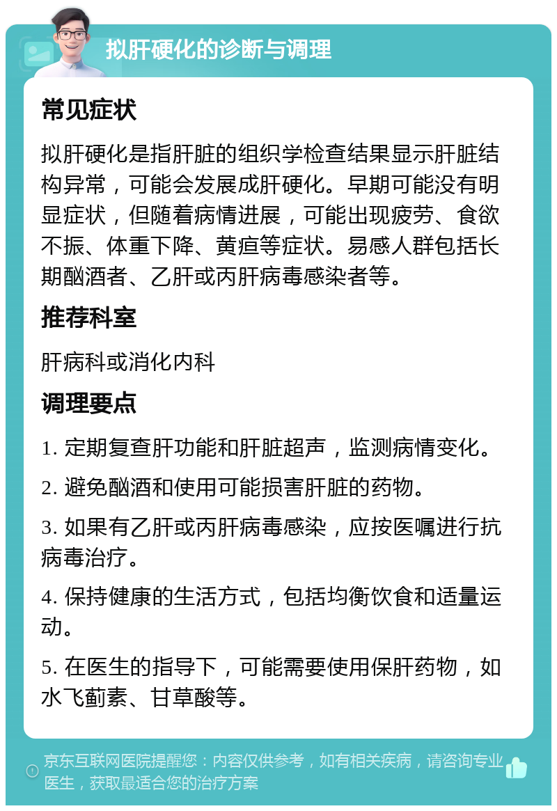 拟肝硬化的诊断与调理 常见症状 拟肝硬化是指肝脏的组织学检查结果显示肝脏结构异常，可能会发展成肝硬化。早期可能没有明显症状，但随着病情进展，可能出现疲劳、食欲不振、体重下降、黄疸等症状。易感人群包括长期酗酒者、乙肝或丙肝病毒感染者等。 推荐科室 肝病科或消化内科 调理要点 1. 定期复查肝功能和肝脏超声，监测病情变化。 2. 避免酗酒和使用可能损害肝脏的药物。 3. 如果有乙肝或丙肝病毒感染，应按医嘱进行抗病毒治疗。 4. 保持健康的生活方式，包括均衡饮食和适量运动。 5. 在医生的指导下，可能需要使用保肝药物，如水飞蓟素、甘草酸等。